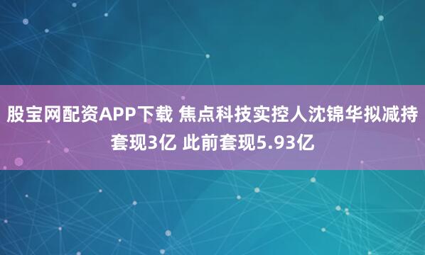 股宝网配资APP下载 焦点科技实控人沈锦华拟减持套现3亿 此前套现5.93亿
