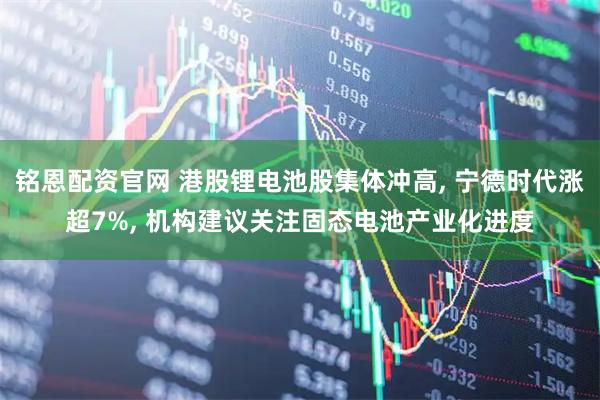 铭恩配资官网 港股锂电池股集体冲高, 宁德时代涨超7%, 机构建议关注固态电池产业化进度