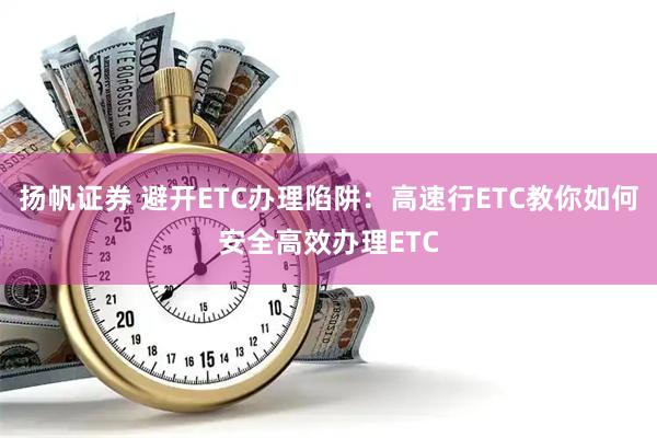 扬帆证券 避开ETC办理陷阱：高速行ETC教你如何安全高效办理ETC