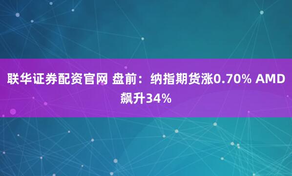联华证券配资官网 盘前：纳指期货涨0.70% AMD飙升34%