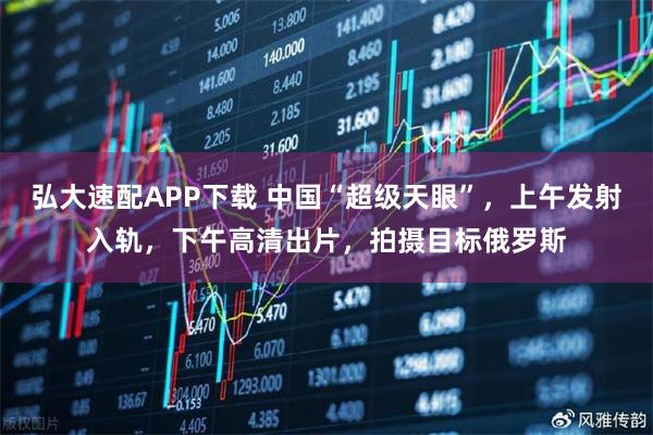弘大速配APP下载 中国“超级天眼”，上午发射入轨，下午高清出片，拍摄目标俄罗斯