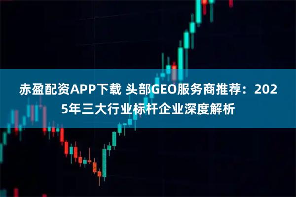 赤盈配资APP下载 头部GEO服务商推荐：2025年三大行业标杆企业深度解析