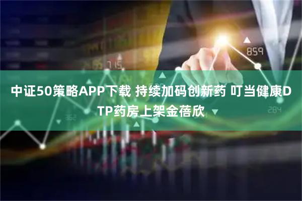 中证50策略APP下载 持续加码创新药 叮当健康DTP药房上架金蓓欣