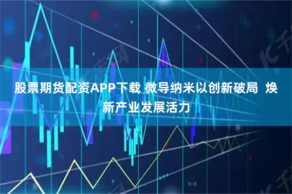 股票期货配资APP下载 微导纳米以创新破局  焕新产业发展活力