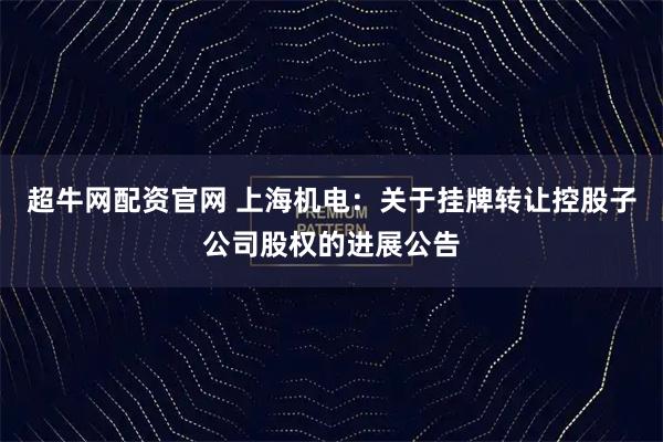 超牛网配资官网 上海机电：关于挂牌转让控股子公司股权的进展公告