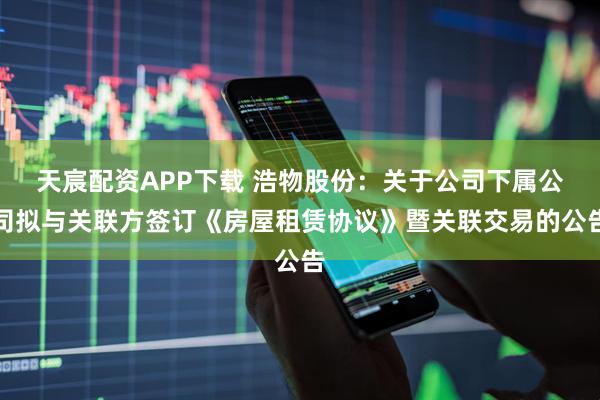 天宸配资APP下载 浩物股份：关于公司下属公司拟与关联方签订《房屋租赁协议》暨关联交易的公告