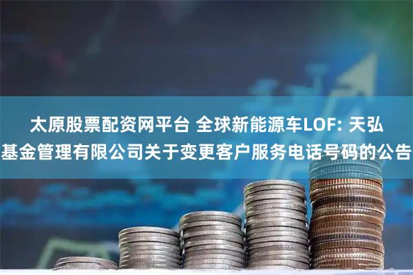 太原股票配资网平台 全球新能源车LOF: 天弘基金管理有限公司关于变更客户服务电话号码的公告