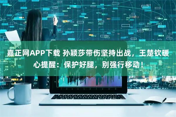 嘉正网APP下载 孙颖莎带伤坚持出战，王楚钦暖心提醒：保护好腿，别强行移动！