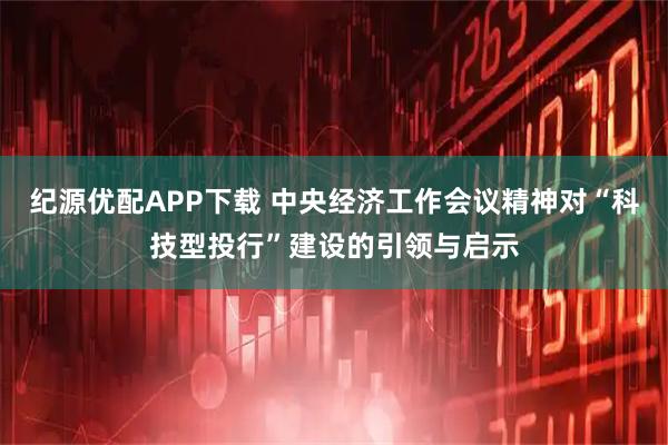 纪源优配APP下载 中央经济工作会议精神对“科技型投行”建设的引领与启示