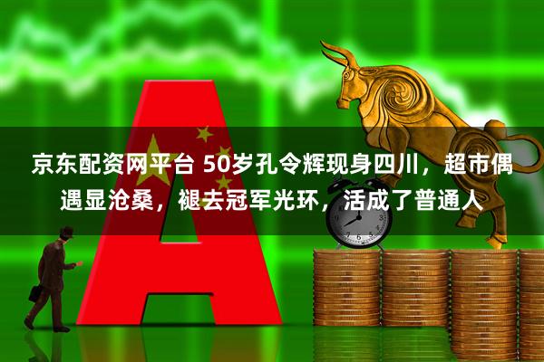 京东配资网平台 50岁孔令辉现身四川，超市偶遇显沧桑，褪去冠军光环，活成了普通人