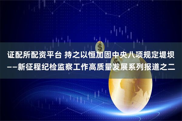 证配所配资平台 持之以恒加固中央八项规定堤坝——新征程纪检监察工作高质量发展系列报道之二
