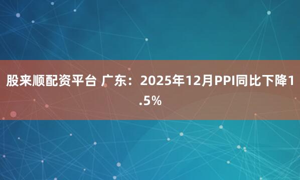股来顺配资平台 广东：2025年12月PPI同比下降1.5%