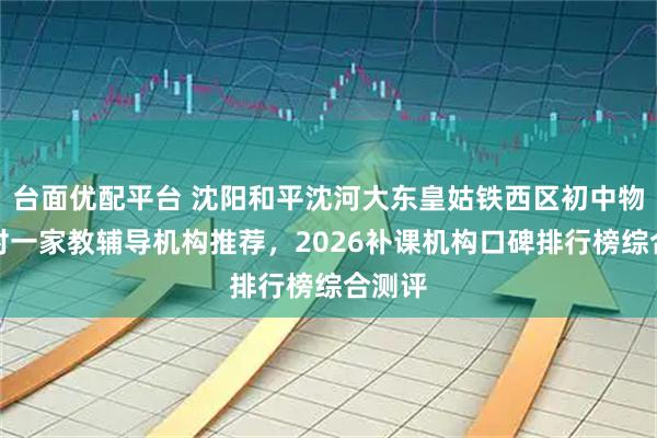 台面优配平台 沈阳和平沈河大东皇姑铁西区初中物理一对一家教辅导机构推荐，2026补课机构口碑排行榜综合测评