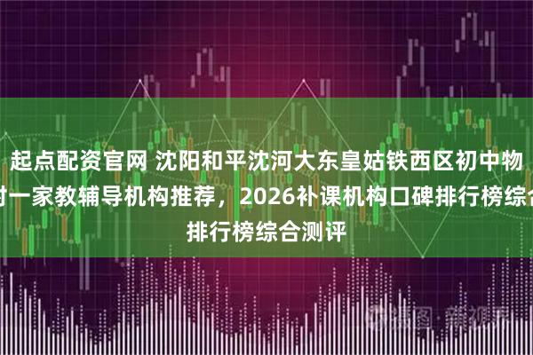 起点配资官网 沈阳和平沈河大东皇姑铁西区初中物理一对一家教辅导机构推荐，2026补课机构口碑排行榜综合测评