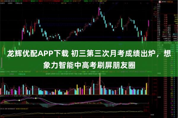 龙辉优配APP下载 初三第三次月考成绩出炉，想象力智能中高考刷屏朋友圈