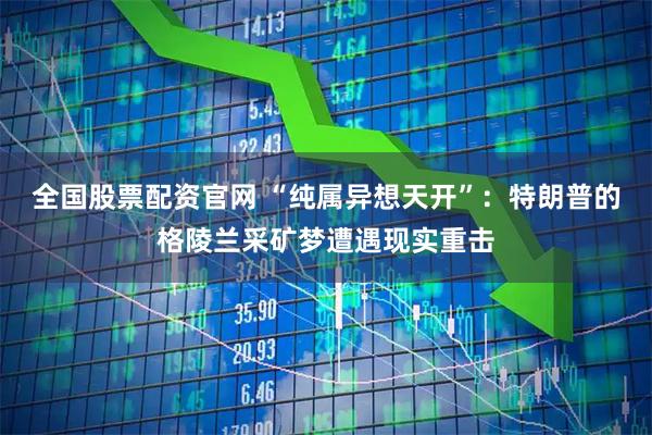 全国股票配资官网 “纯属异想天开”：特朗普的格陵兰采矿梦遭遇现实重击