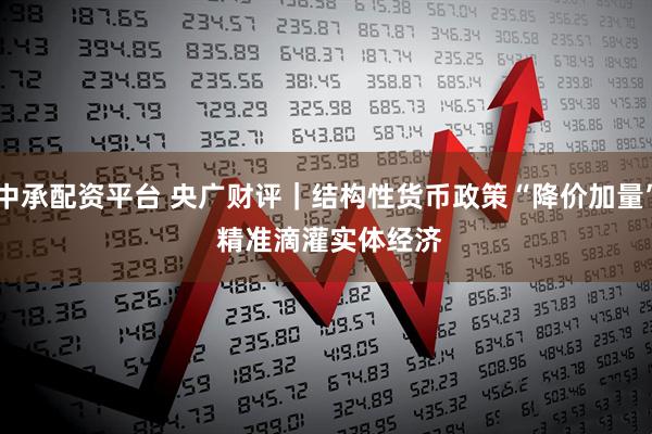 中承配资平台 央广财评｜结构性货币政策“降价加量” 精准滴灌实体经济