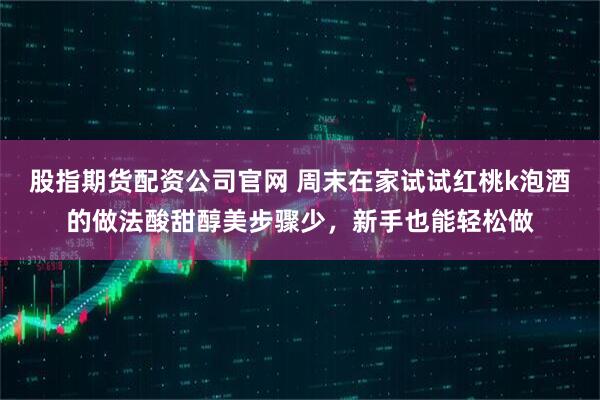 股指期货配资公司官网 周末在家试试红桃k泡酒的做法酸甜醇美步骤少，新手也能轻松做