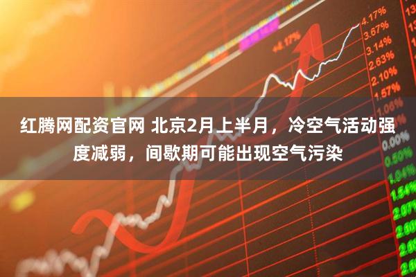 红腾网配资官网 北京2月上半月，冷空气活动强度减弱，间歇期可能出现空气污染