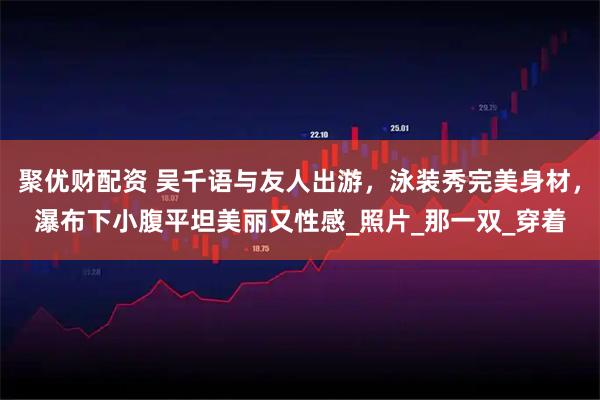 聚优财配资 吴千语与友人出游，泳装秀完美身材，瀑布下小腹平坦美丽又性感_照片_那一双_穿着