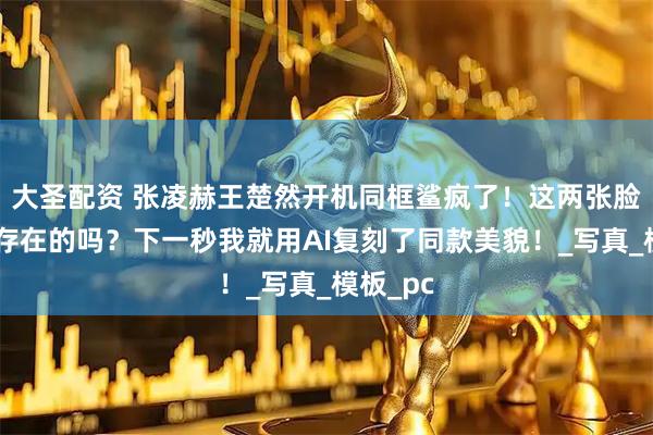 大圣配资 张凌赫王楚然开机同框鲨疯了!这两张脸是真实存在的吗?下一秒我就用AI复刻了同款美貌!_写真_模板_pc