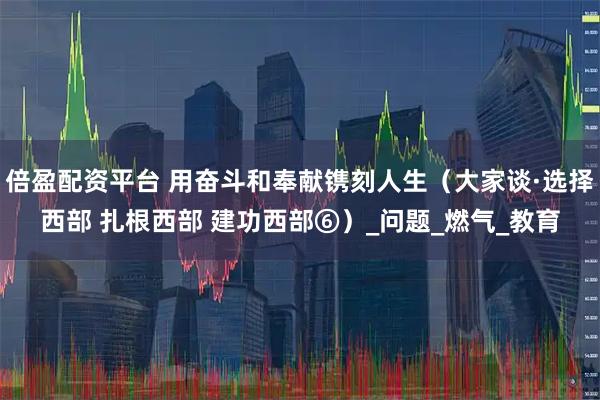 倍盈配资平台 用奋斗和奉献镌刻人生（大家谈·选择西部 扎根西部 建功西部⑥）_问题_燃气_教育