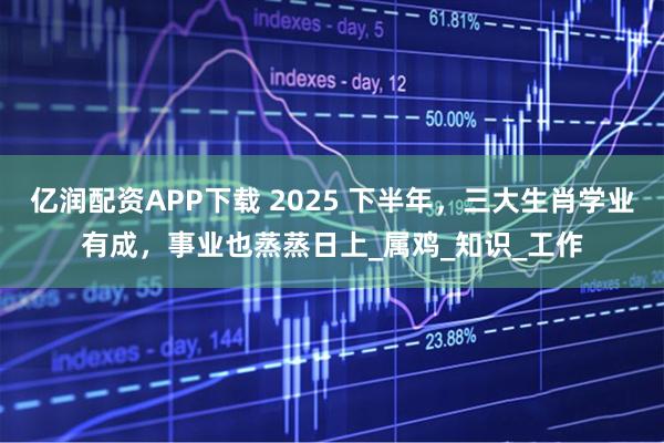 亿润配资APP下载 2025 下半年，三大生肖学业有成，事业也蒸蒸日上_属鸡_知识_工作