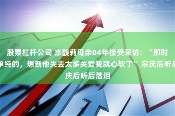 股票杠杆公司 宗馥莉母亲04年接受采访：“那时候蛮单纯的，想到他失去太多关爱我就心软了” 宗庆后听后落泪