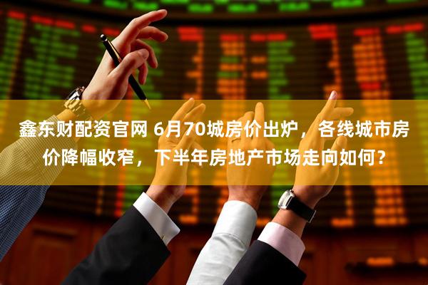 鑫东财配资官网 6月70城房价出炉，各线城市房价降幅收窄，下半年房地产市场走向如何？