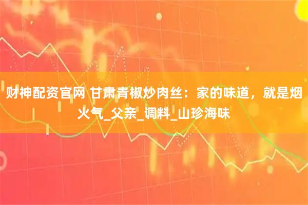 财神配资官网 甘肃青椒炒肉丝：家的味道，就是烟火气_父亲_调料_山珍海味