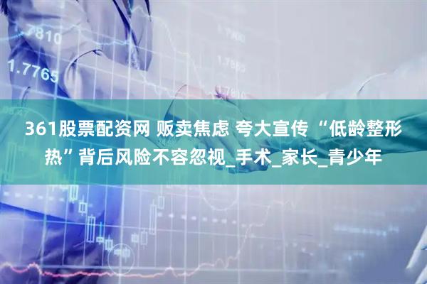 361股票配资网 贩卖焦虑 夸大宣传 “低龄整形热”背后风险不容忽视_手术_家长_青少年