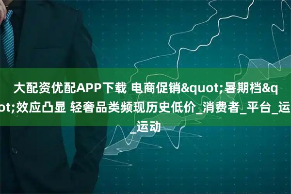 大配资优配APP下载 电商促销"暑期档"效应凸显 轻奢品类频现历史低价_消费者_平台_运动