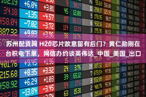 苏州配资网 H20芯片故意留有后门？黄仁勋刚在台积电下单，网信办约谈英伟达_中国_美国_出口