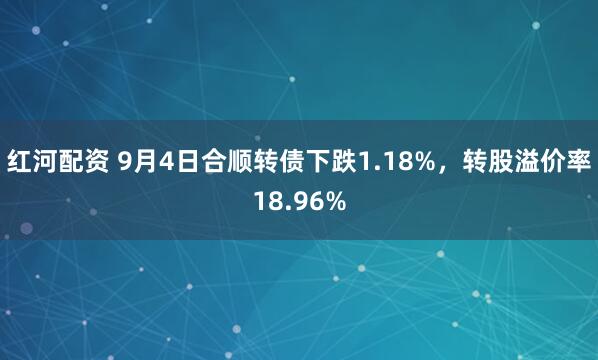 红河配资 9月4日合顺转债下跌1.18%，转股溢价率18.96%