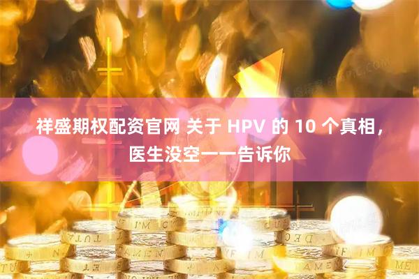 祥盛期权配资官网 关于 HPV 的 10 个真相，医生没空一一告诉你