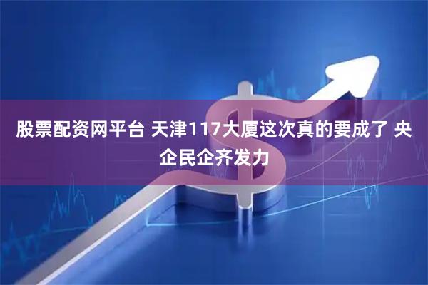 股票配资网平台 天津117大厦这次真的要成了 央企民企齐发力
