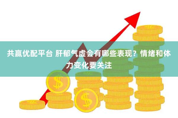 共赢优配平台 肝郁气虚会有哪些表现?情绪和体力变化要关注